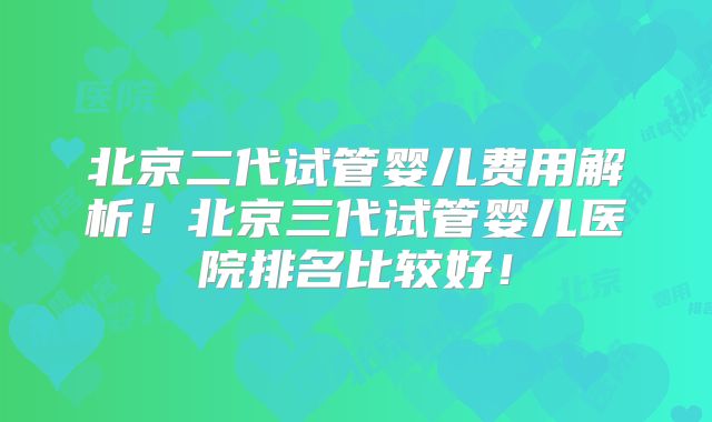 北京二代试管婴儿费用解析！北京三代试管婴儿医院排名比较好！