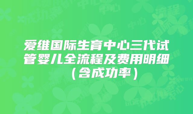 爱维国际生育中心三代试管婴儿全流程及费用明细（含成功率）