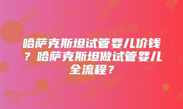 哈萨克斯坦试管婴儿价钱？哈萨克斯坦做试管婴儿全流程？