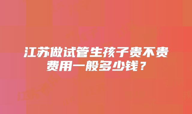 江苏做试管生孩子贵不贵费用一般多少钱？
