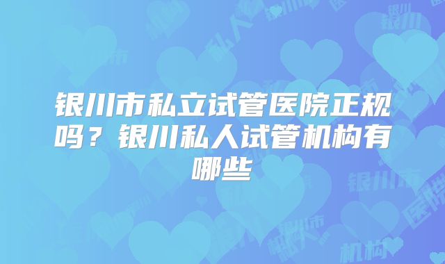 银川市私立试管医院正规吗？银川私人试管机构有哪些