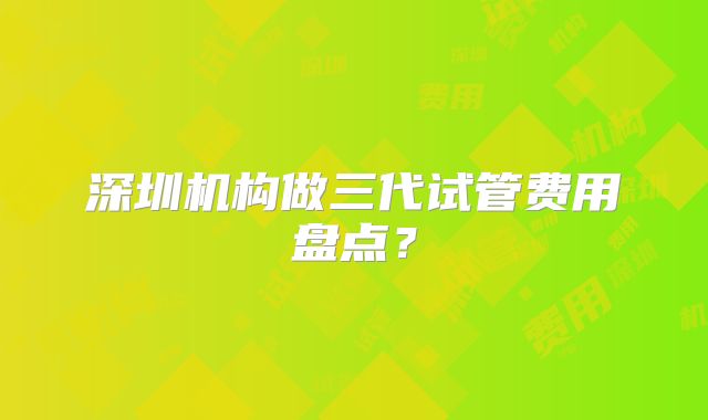 深圳机构做三代试管费用盘点?