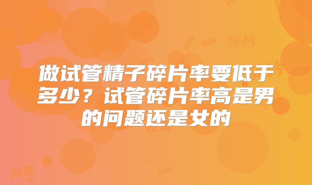 做试管精子碎片率要低于多少？试管碎片率高是男的问题还是女的
