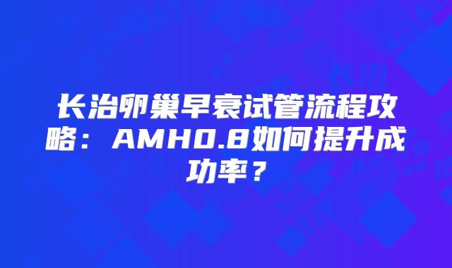 长治卵巢早衰试管流程攻略：AMH0.8如何提升成功率？