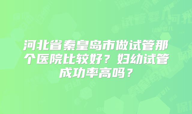 河北省秦皇岛市做试管那个医院比较好?妇幼试管成功率高吗?