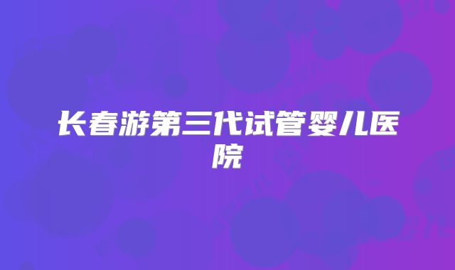 长春游第三代试管婴儿医院