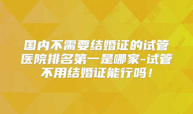 国内不需要结婚证的试管医院排名第一是哪家-试管不用结婚证能行吗!