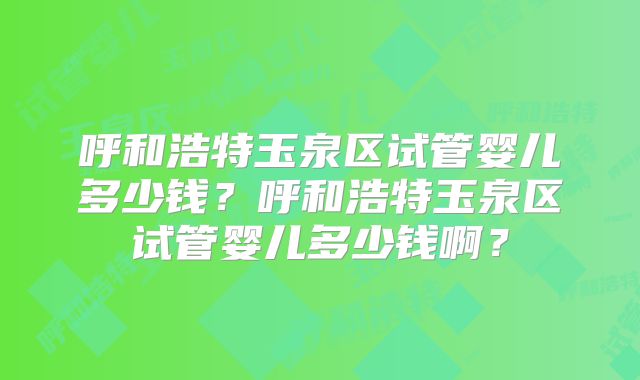 呼和浩特玉泉区试管婴儿多少钱？呼和浩特玉泉区试管婴儿多少钱啊？