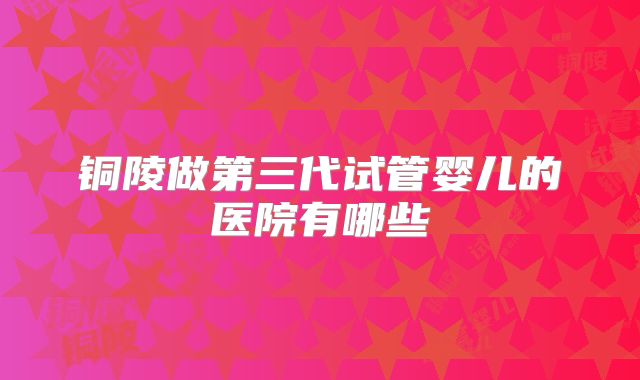 铜陵做第三代试管婴儿的医院有哪些