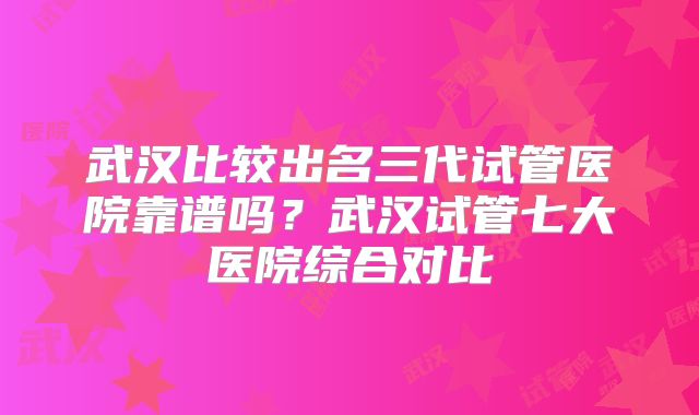 武汉比较出名三代试管医院靠谱吗？武汉试管七大医院综合对比