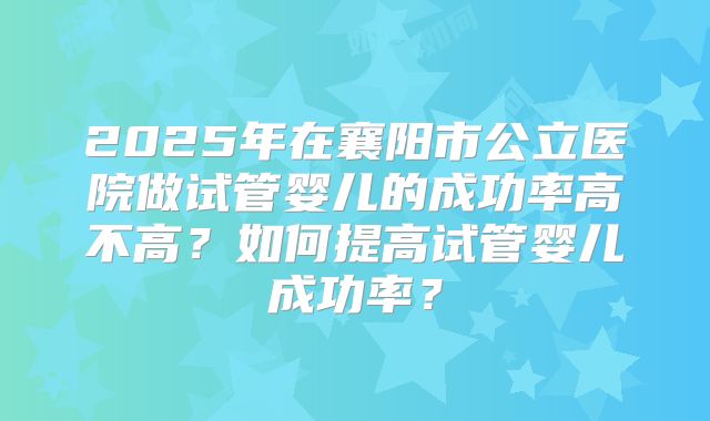 2025年在襄阳市公立医院做试管婴儿的成功率高不高？如何提高试管婴儿成功率？