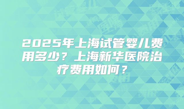 2025年上海试管婴儿费用多少？上海新华医院治疗费用如何？