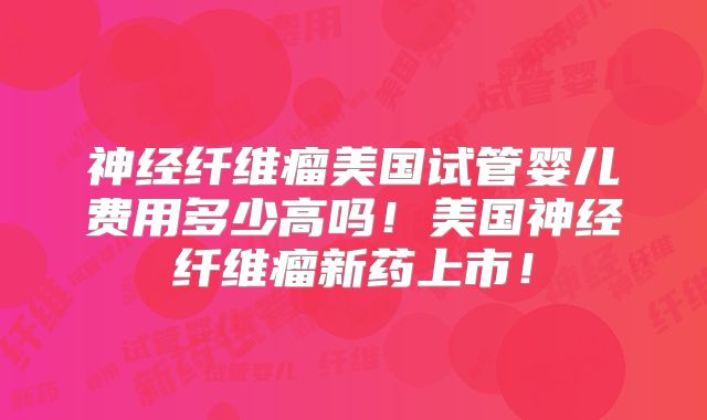 神经纤维瘤美国试管婴儿费用多少高吗！美国神经纤维瘤新药上市！
