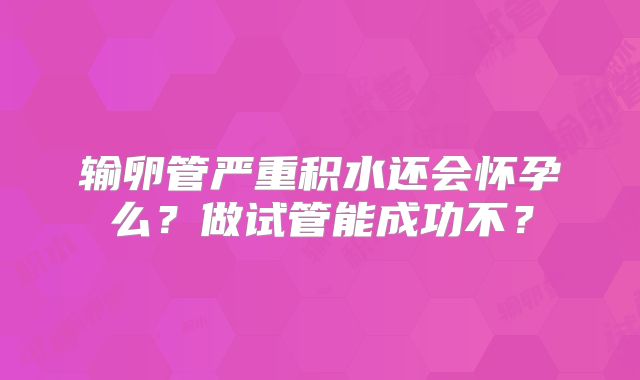 输卵管严重积水还会怀孕么?做试管能成功不?