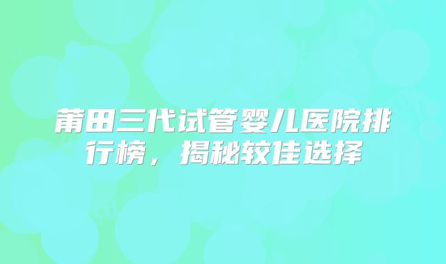 莆田三代试管婴儿医院排行榜,揭秘较佳选择