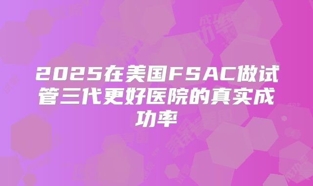 2025在美国FSAC做试管三代更好医院的真实成功率
