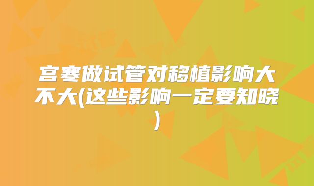 宫寒做试管对移植影响大不大(这些影响一定要知晓)