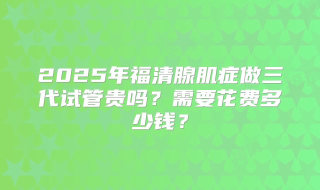 2025年福清腺肌症做三代试管贵吗？需要花费多少钱？