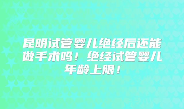 昆明试管婴儿绝经后还能做手术吗!绝经试管婴儿年龄上限!