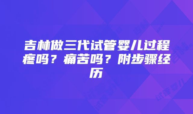 吉林做三代试管婴儿过程疼吗？痛苦吗？附步骤经历