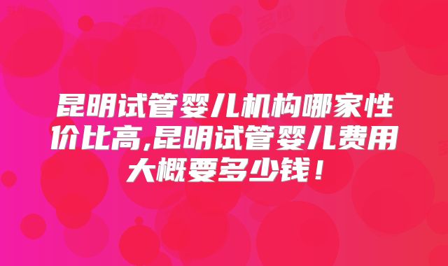 昆明试管婴儿机构哪家性价比高,昆明试管婴儿费用大概要多少钱！