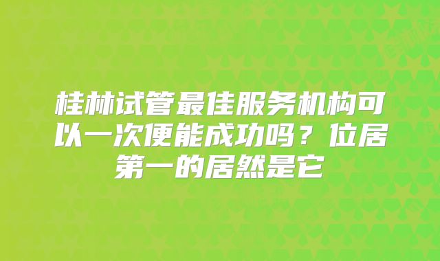 桂林试管最佳服务机构可以一次便能成功吗？位居第一的居然是它
