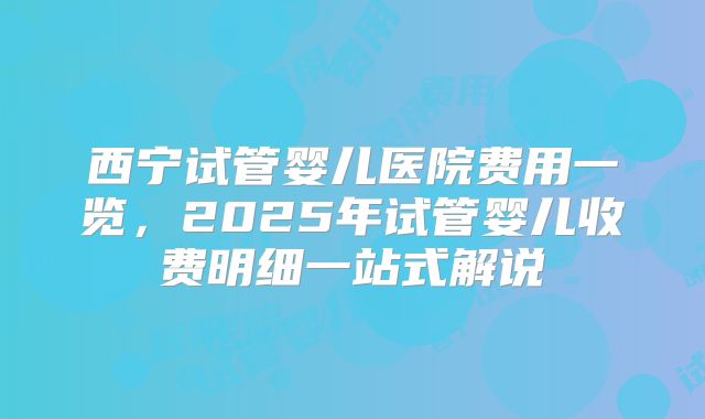 西宁试管婴儿医院费用一览，2025年试管婴儿收费明细一站式解说