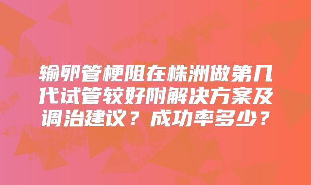 输卵管梗阻在株洲做第几代试管较好附解决方案及调治建议？成功率多少？