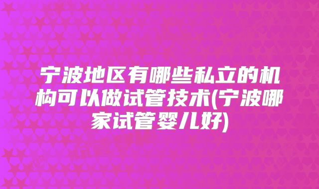 宁波地区有哪些私立的机构可以做试管技术(宁波哪家试管婴儿好)
