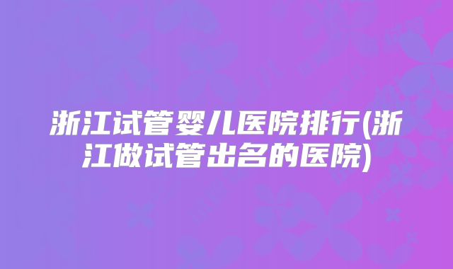 浙江试管婴儿医院排行(浙江做试管出名的医院)