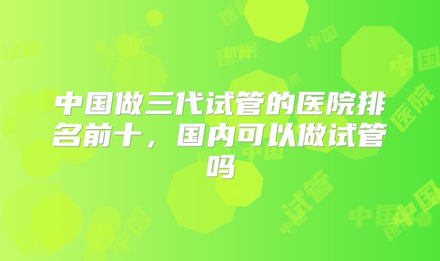 中国做三代试管的医院排名前十,国内可以做试管吗