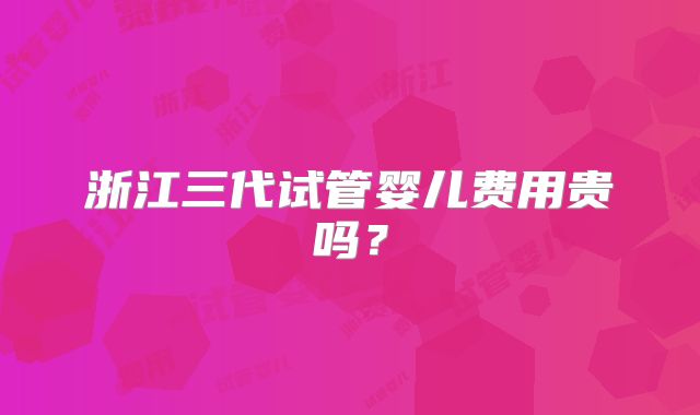 浙江三代试管婴儿费用贵吗？
