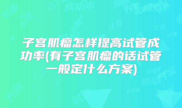 子宫肌瘤怎样提高试管成功率(有子宫肌瘤的话试管一般定什么方案)