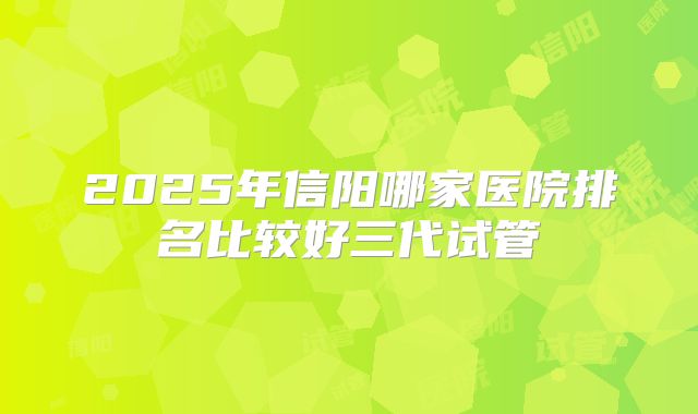 2025年信阳哪家医院排名比较好三代试管