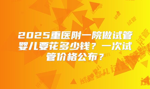 2025重医附一院做试管婴儿要花多少钱？一次试管价格公布？