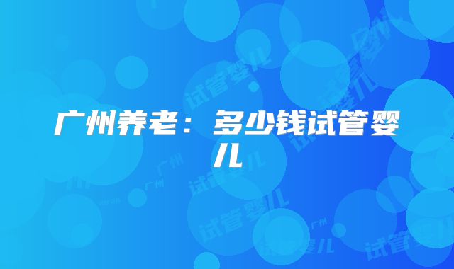 广州养老：多少钱试管婴儿