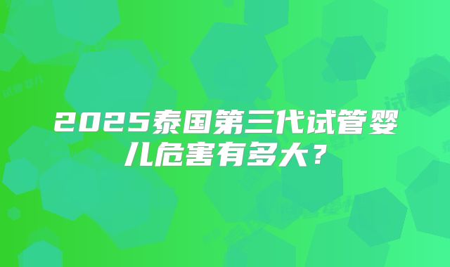 2025泰国第三代试管婴儿危害有多大?