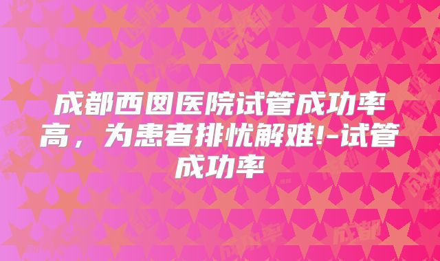 成都西囡医院试管成功率高，为患者排忧解难!-试管成功率