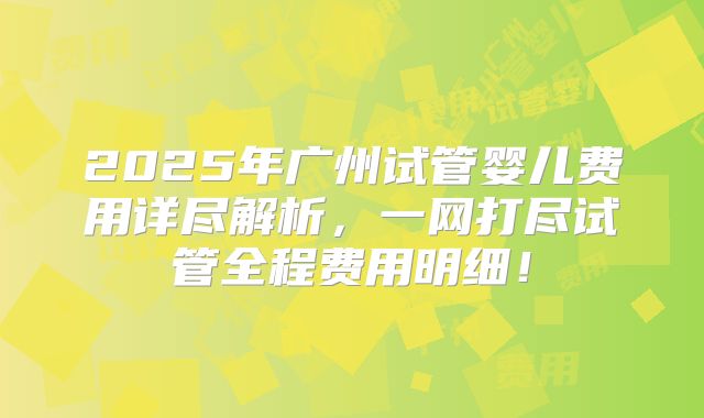 2025年广州试管婴儿费用详尽解析,一网打尽试管全程费用明细!