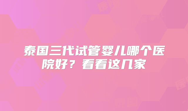 泰国三代试管婴儿哪个医院好？看看这几家