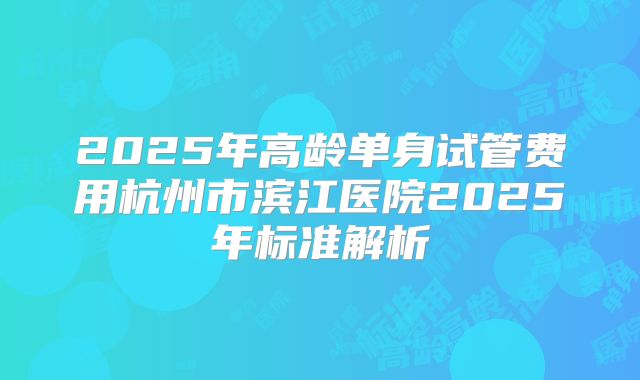 2025年高龄单身试管费用杭州市滨江医院2025年标准解析
