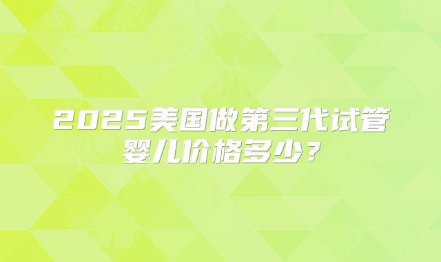 2025美国做第三代试管婴儿价格多少？
