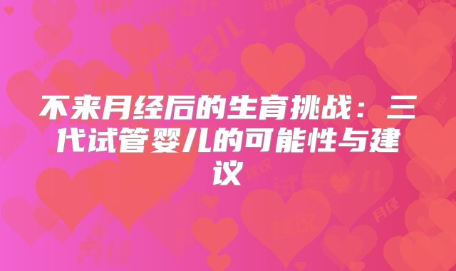 不来月经后的生育挑战：三代试管婴儿的可能性与建议