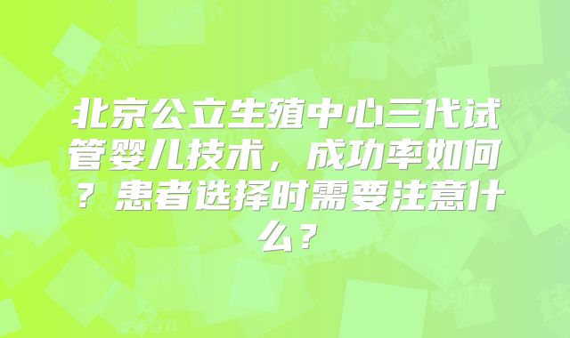 北京公立生殖中心三代试管婴儿技术，成功率如何？患者选择时需要注意什么？