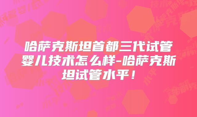 哈萨克斯坦首都三代试管婴儿技术怎么样-哈萨克斯坦试管水平！