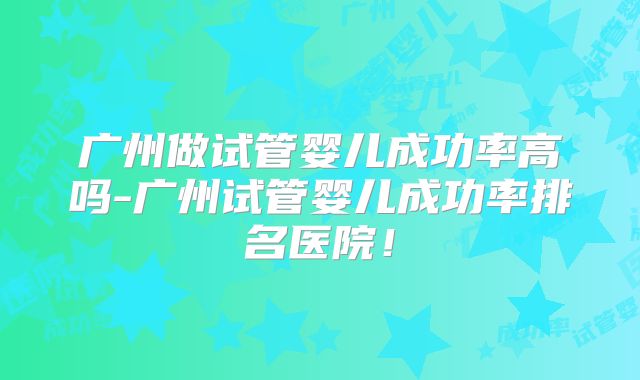 广州做试管婴儿成功率高吗-广州试管婴儿成功率排名医院！