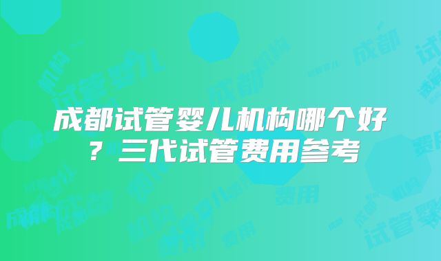 成都试管婴儿机构哪个好？三代试管费用参考