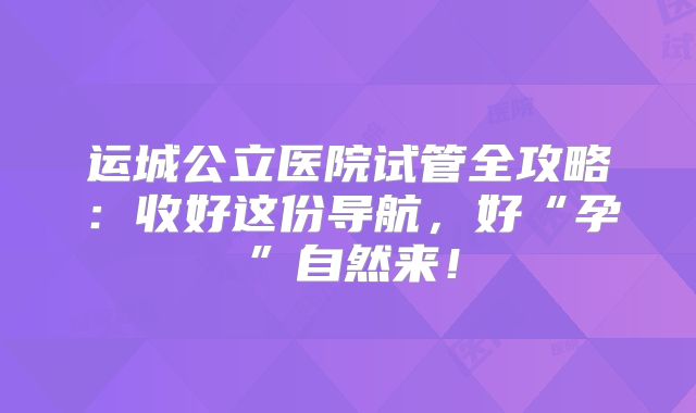 运城公立医院试管全攻略：收好这份导航，好“孕”自然来！