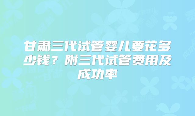甘肃三代试管婴儿要花多少钱？附三代试管费用及成功率