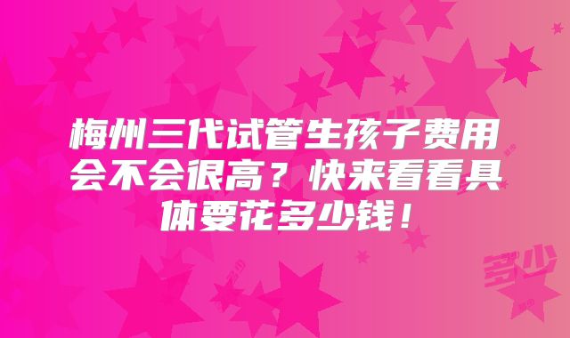 梅州三代试管生孩子费用会不会很高?快来看看具体要花多少钱!